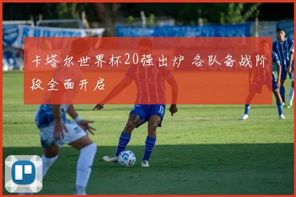 卡塔尔世界杯20强出炉 各队备战阶段全面开启