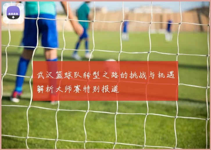 武汉篮球队转型之路的挑战与机遇解析大师赛特别报道