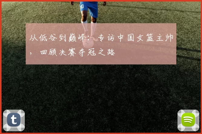 从低谷到巅峰:专访中国女篮主帅,回顾决赛夺冠之路