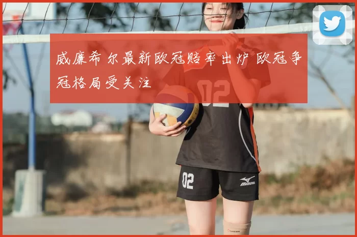 威廉希尔最新欧冠赔率出炉 欧冠争冠格局受关注