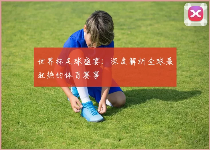 世界杯足球盛宴:深度解析全球最狂热的体育赛事