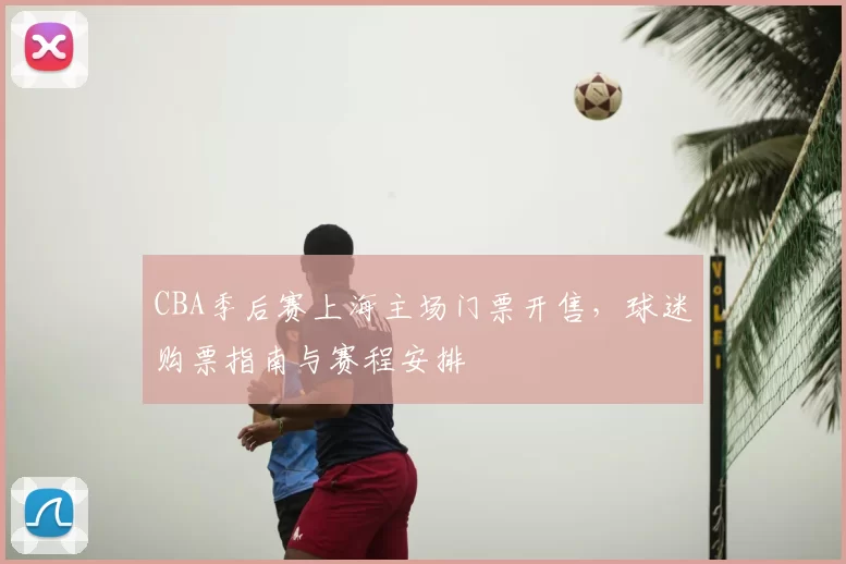 CBA季后赛上海主场门票开售,球迷购票指南与赛程安排