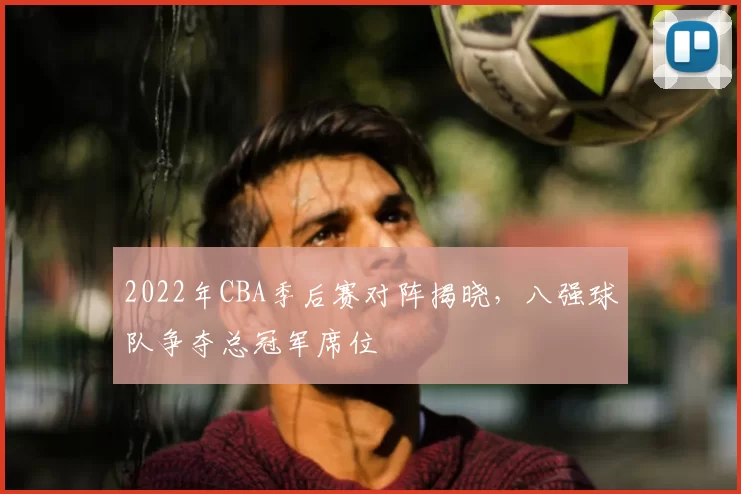 2022年CBA季后赛对阵揭晓，八强球队争夺总冠军席位