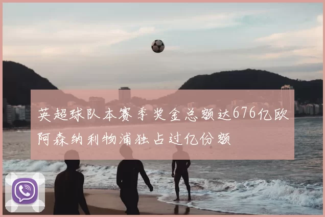 英超球队本赛季奖金总额达676亿欧阿森纳利物浦独占过亿份额