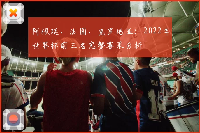 阿根廷、法国、克罗地亚：2022年世界杯前三名完整赛果分析