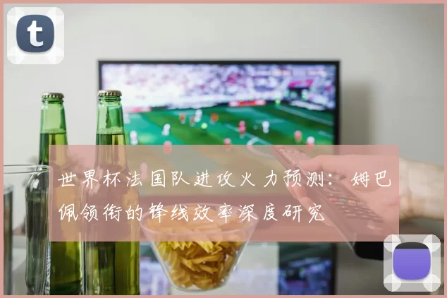 世界杯法国队进攻火力预测:姆巴佩领衔的锋线效率深度研究