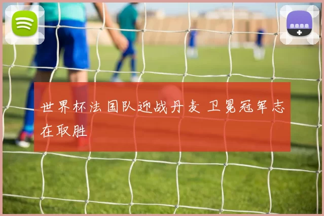 世界杯法国队迎战丹麦 卫冕冠军志在取胜