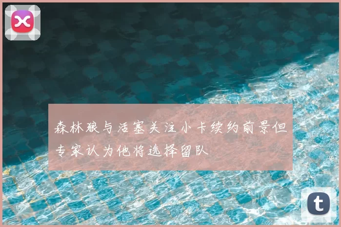 森林狼与活塞关注小卡续约前景但专家认为他将选择留队