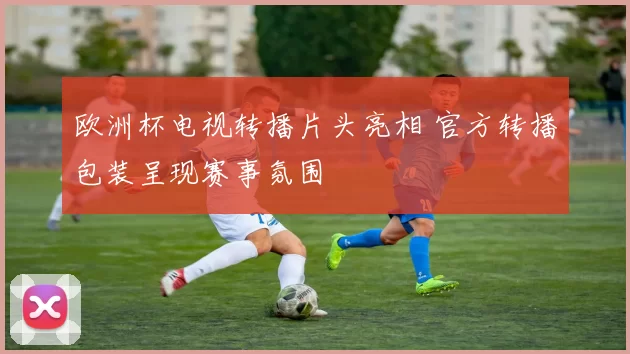 欧洲杯电视转播片头亮相 官方转播包装呈现赛事氛围