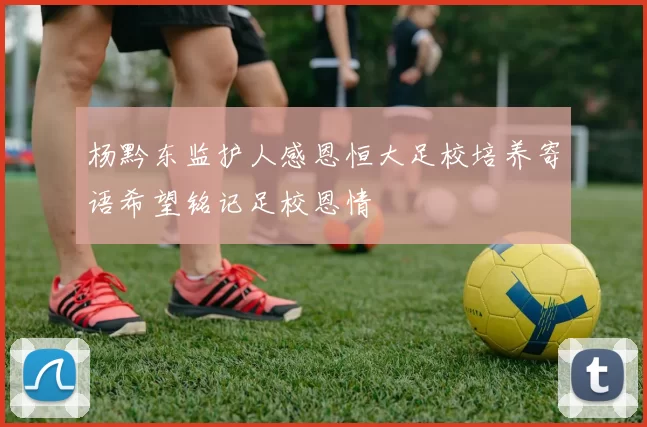 杨黔东监护人感恩恒大足校培养寄语希望铭记足校恩情