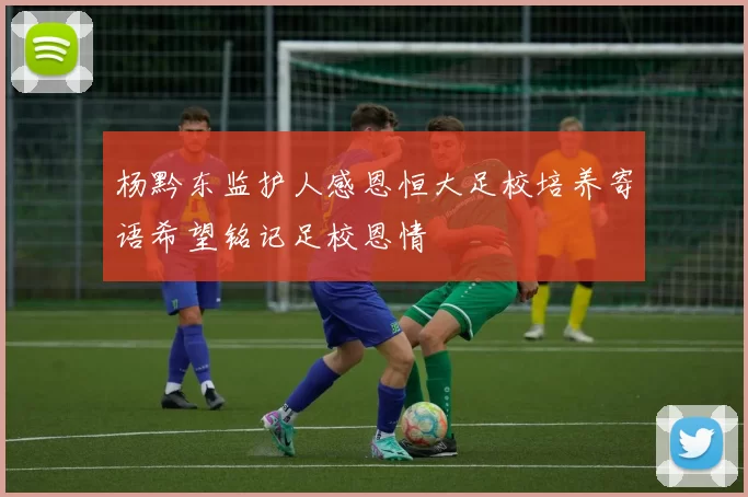 杨黔东监护人感恩恒大足校培养寄语希望铭记足校恩情