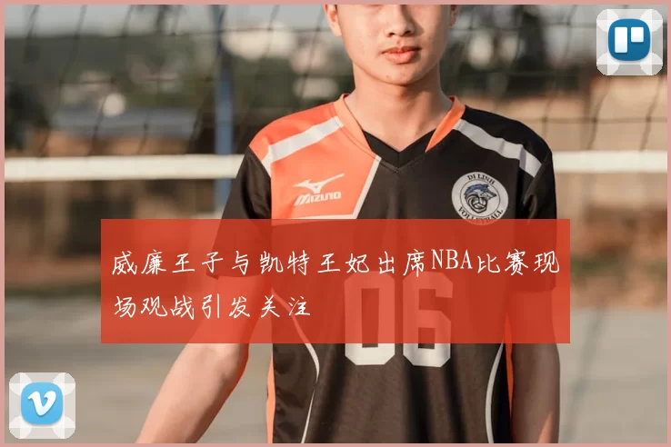 威廉王子与凯特王妃出席NBA比赛现场观战引发关注