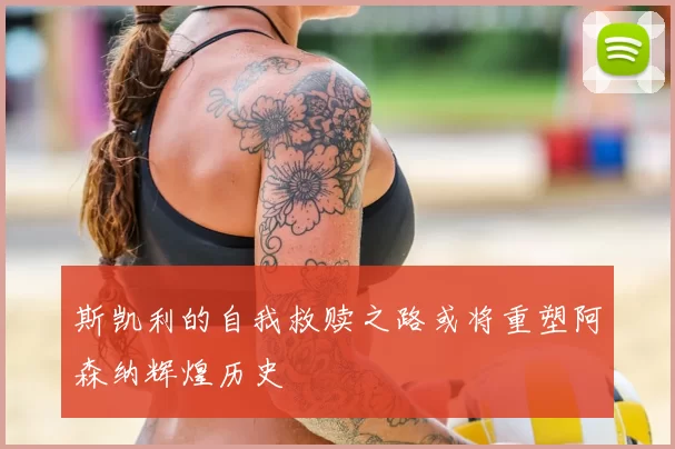 斯凯利的自我救赎之路或将重塑阿森纳辉煌历史