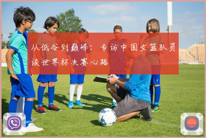 从低谷到巅峰：专访中国女篮队员谈世界杯决赛心路