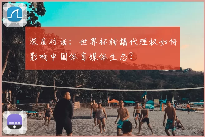 深度对话:世界杯转播代理权如何影响中国体育媒体生态?