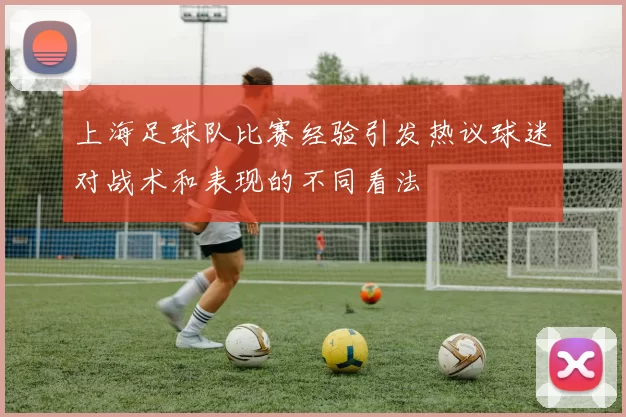 上海足球队比赛经验引发热议球迷对战术和表现的不同看法