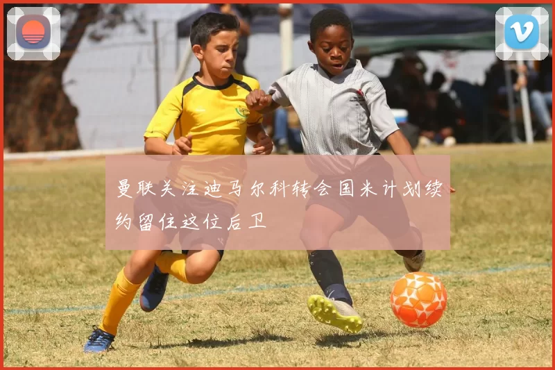 曼联关注迪马尔科转会国米计划续约留住这位后卫