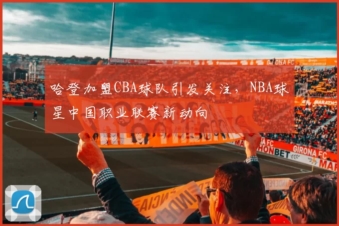 哈登加盟CBA球队引发关注,NBA球星中国职业联赛新动向
