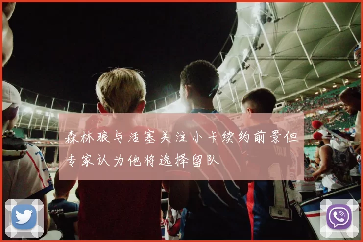 森林狼与活塞关注小卡续约前景但专家认为他将选择留队