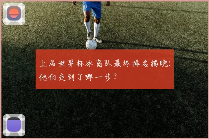 上届世界杯冰岛队最终排名揭晓:他们走到了哪一步?