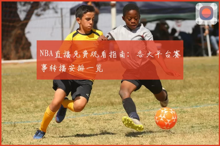 NBA直播免费观看指南：各大平台赛事转播安排一览