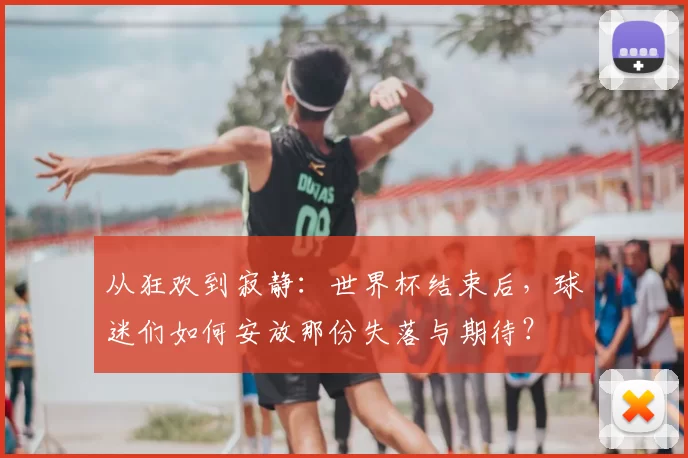 从狂欢到寂静：世界杯结束后，球迷们如何安放那份失落与期待？