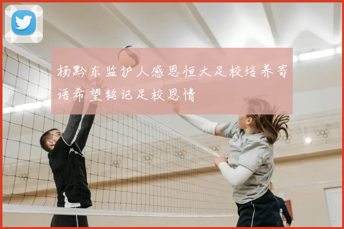 杨黔东监护人感恩恒大足校培养寄语希望铭记足校恩情