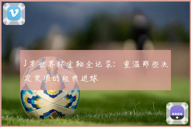 J罗世界杯金靴全记录：重温那些决定奖项的经典进球