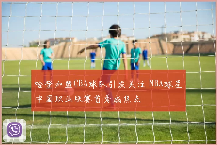 哈登加盟CBA球队引发关注 NBA球星中国职业联赛首秀成焦点