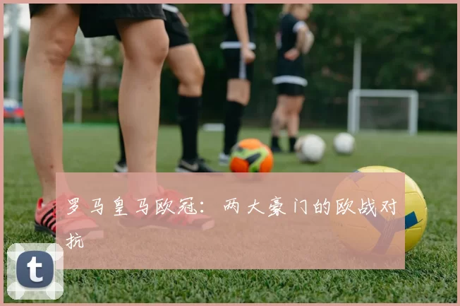 罗马皇马欧冠：两大豪门的欧战对抗