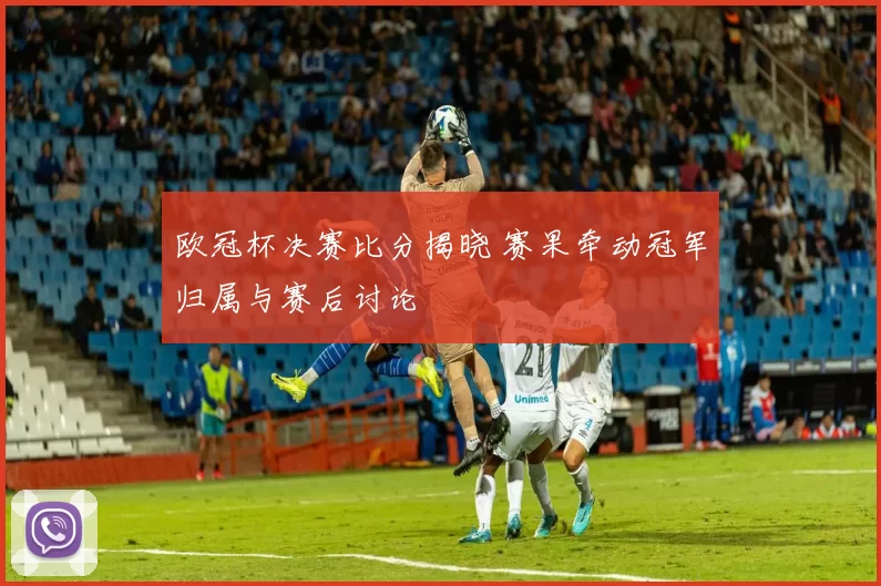 欧冠杯决赛比分揭晓 赛果牵动冠军归属与赛后讨论