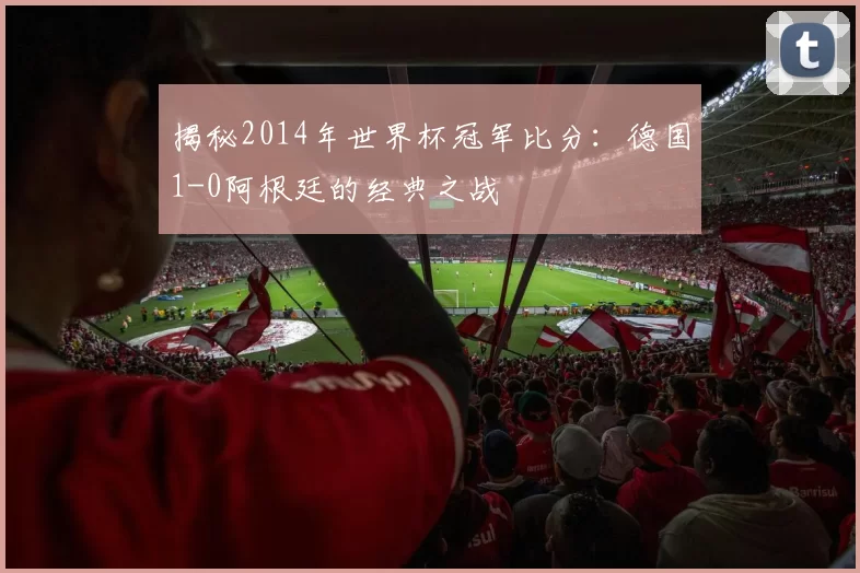 揭秘2014年世界杯冠军比分：德国1-0阿根廷的经典之战