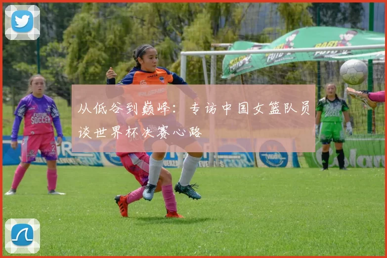 从低谷到巅峰:专访中国女篮队员谈世界杯决赛心路