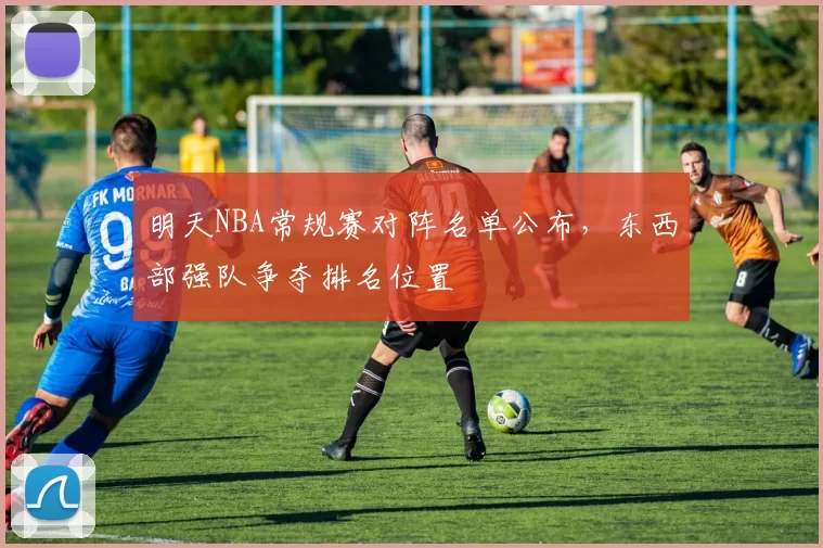 明天NBA常规赛对阵名单公布,东西部强队争夺排名位置