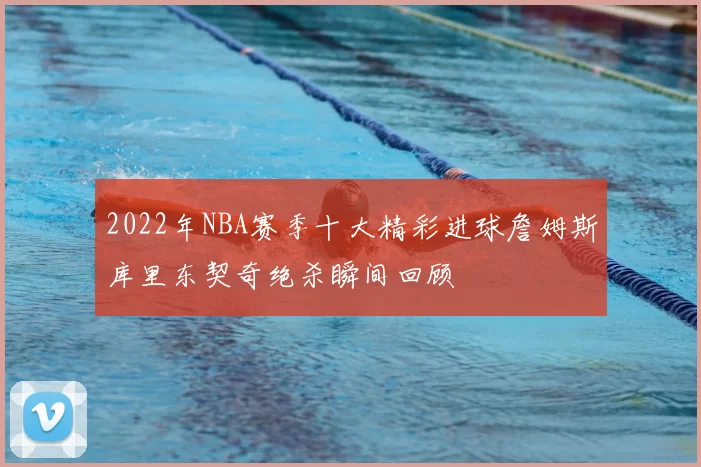 2022年NBA赛季十大精彩进球詹姆斯库里东契奇绝杀瞬间回顾