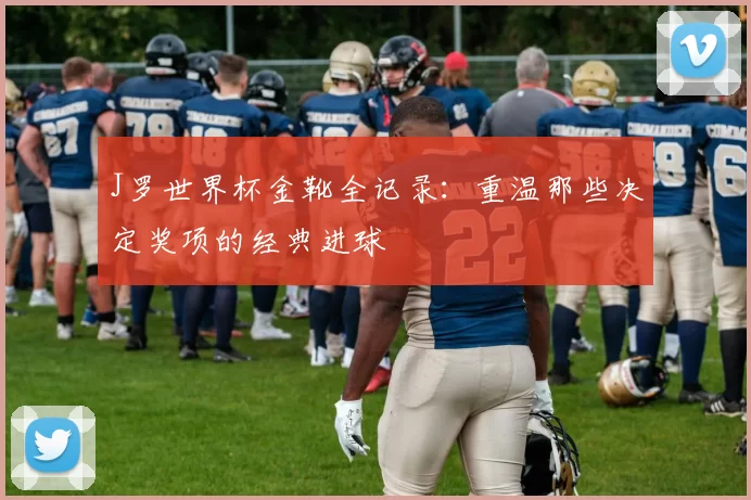 J罗世界杯金靴全记录:重温那些决定奖项的经典进球