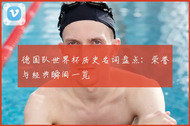 德国队世界杯历史名词盘点:荣誉与经典瞬间一览