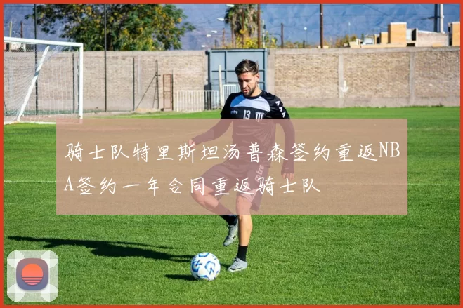 骑士队特里斯坦汤普森签约重返NBA签约一年合同重返骑士队