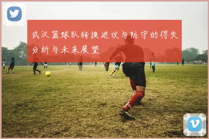 武汉篮球队转换进攻与防守的得失分析与未来展望