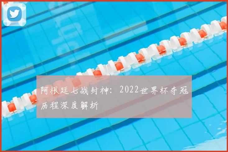 阿根廷七战封神:2022世界杯夺冠历程深度解析