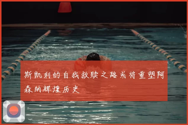 斯凯利的自我救赎之路或将重塑阿森纳辉煌历史