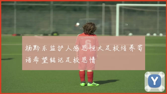 杨黔东监护人感恩恒大足校培养寄语希望铭记足校恩情