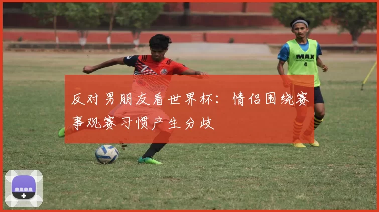 反对男朋友看世界杯：情侣围绕赛事观赛习惯产生分歧