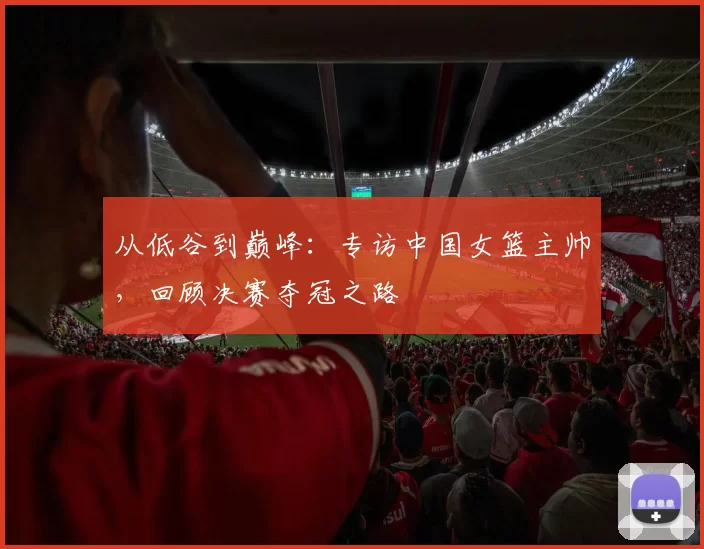 从低谷到巅峰:专访中国女篮主帅,回顾决赛夺冠之路